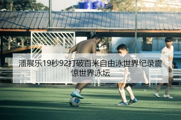 潘展乐19秒92打破百米自由泳世界纪录震惊世界泳坛