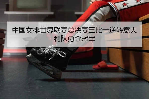 中国女排世界联赛总决赛三比一逆转意大利队勇夺冠军